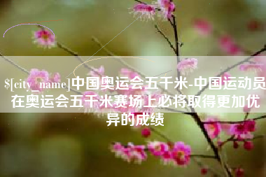 钟祥中国奥运会五千米-中国运动员在奥运会五千米赛场上必将取得更加优异的成绩