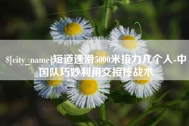 钟祥短道速滑5000米接力几个人-中国队巧妙利用交接棒战术
