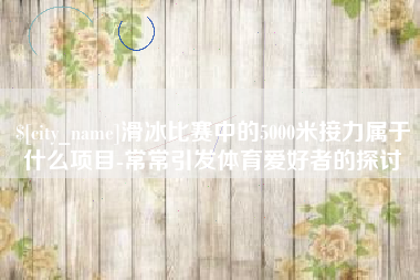 钟祥滑冰比赛中的5000米接力属于什么项目-常常引发体育爱好者的探讨