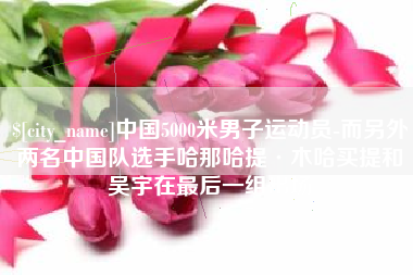 钟祥中国5000米男子运动员-而另外两名中国队选手哈那哈提·木哈买提和吴宇在最后一组出场